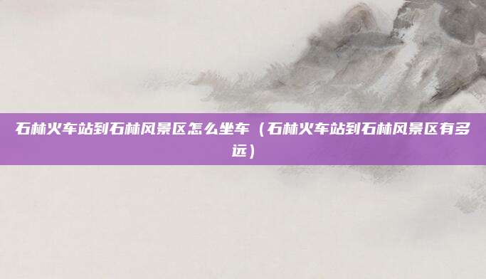 石林火车站到石林风景区怎么坐车(石林火车站到石林风景区有多远)