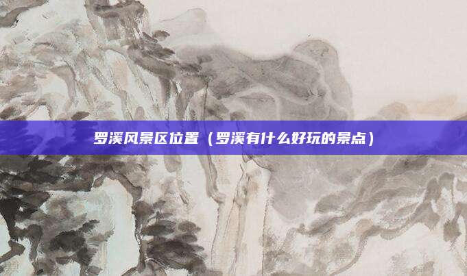 罗溪风景区位置(罗溪有什么好玩的景点)