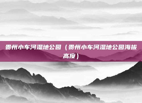 贵州小车河湿地公园（贵州小车河湿地公园海拔高度）