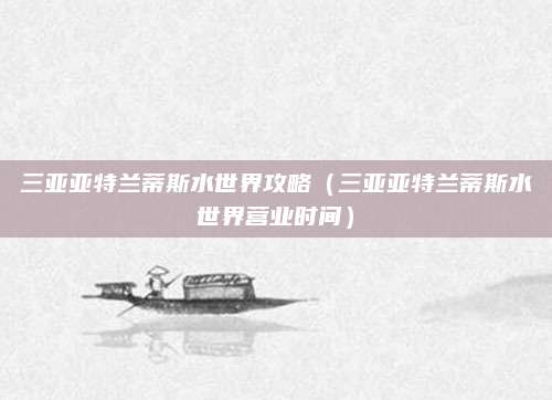 三亚亚特兰蒂斯水世界攻略（三亚亚特兰蒂斯水世界营业时间）