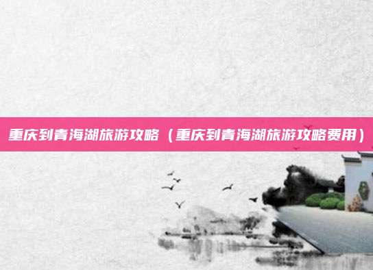 重庆到青海湖旅游攻略(重庆到青海湖旅游攻略费用)