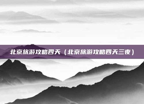 北京旅游攻略四天(北京旅游攻略四天三夜)