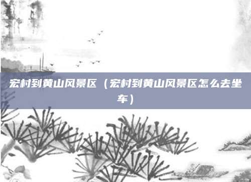 宏村到黄山风景区(宏村到黄山风景区怎么去坐车)