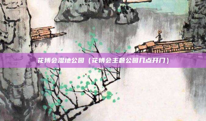 花博会湿地公园（花博会主题公园几点开门）