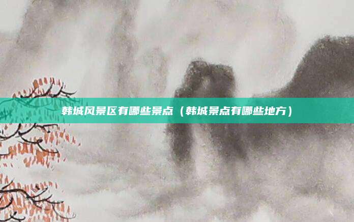 韩城风景区有哪些景点（韩城景点有哪些地方）