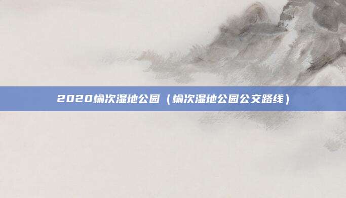 2020榆次湿地公园(榆次湿地公园公交路线)