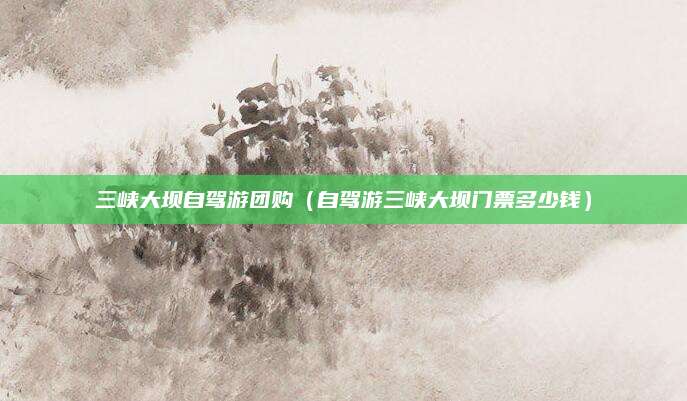 三峡大坝自驾游团购（自驾游三峡大坝门票多少钱）