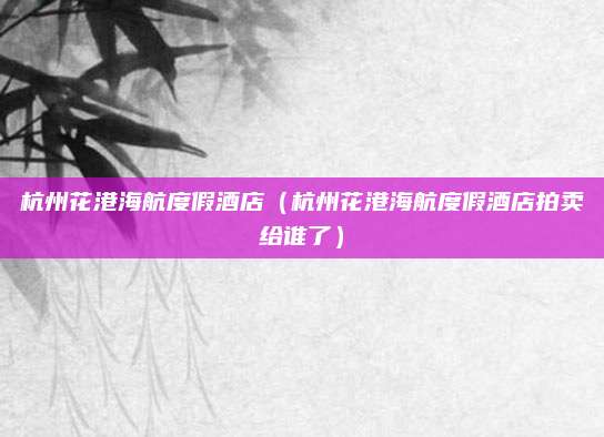 杭州花港海航度假酒店(杭州花港海航度假酒店拍卖给谁了)