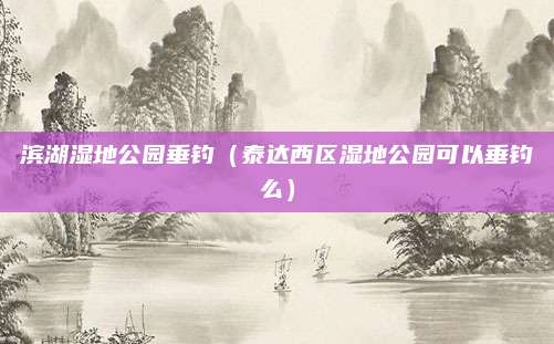 滨湖湿地公园垂钓(泰达西区湿地公园可以垂钓么)