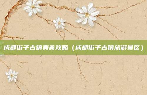 成都街子古镇美食攻略（成都街子古镇旅游景区）