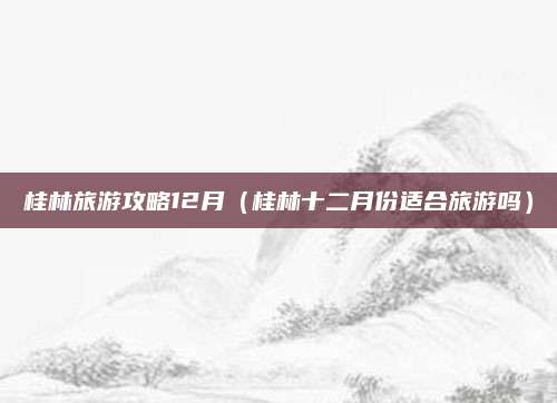 桂林旅游攻略12月(桂林十二月份适合旅游吗)