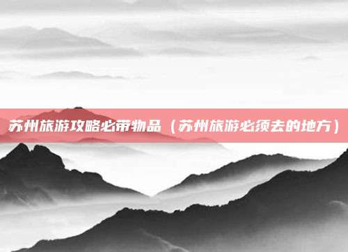 苏州旅游攻略必带物品(苏州旅游必须去的地方)