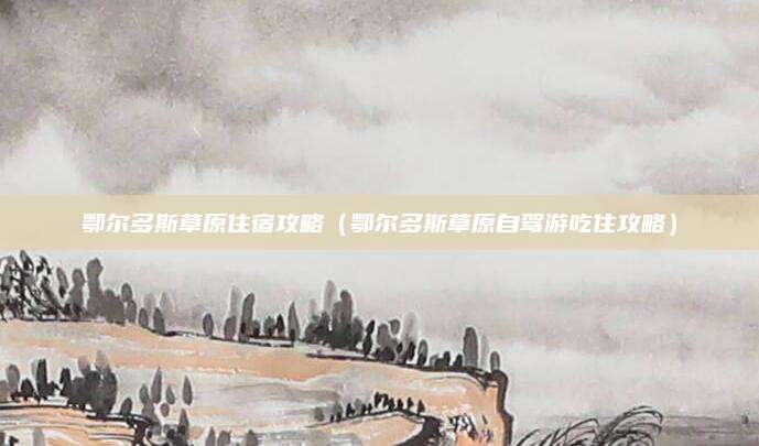 鄂尔多斯草原住宿攻略(鄂尔多斯草原自驾游吃住攻略)
