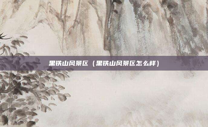 黑铁山风景区(黑铁山风景区怎么样)