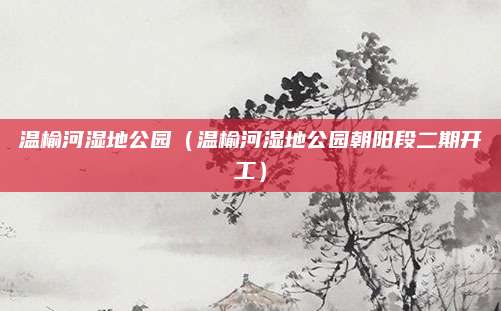 温榆河湿地公园（温榆河湿地公园朝阳段二期开工）