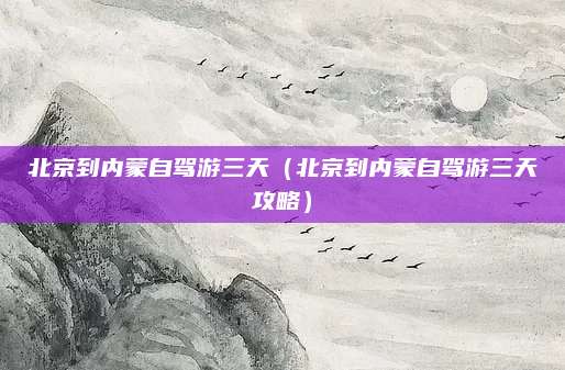 北京到内蒙自驾游三天(北京到内蒙自驾游三天攻略)