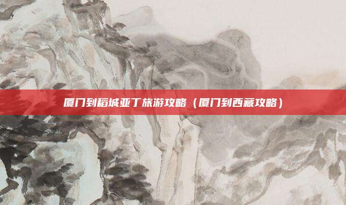 厦门到稻城亚丁旅游攻略（厦门到西藏攻略）