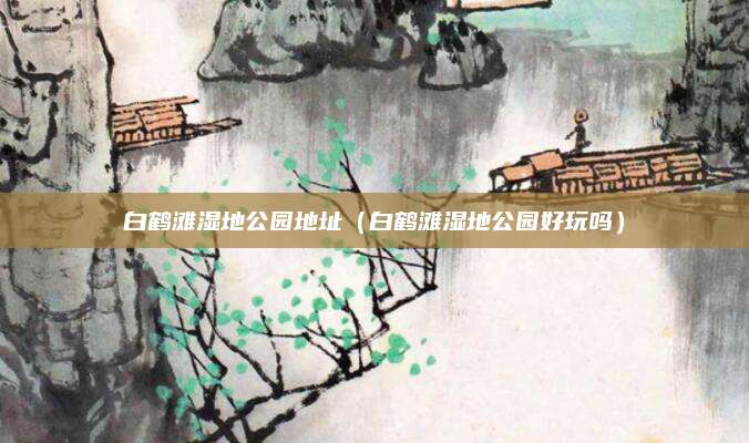 白鹤滩湿地公园地址(白鹤滩湿地公园好玩吗)