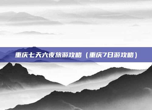 重庆七天六夜旅游攻略(重庆7日游攻略)