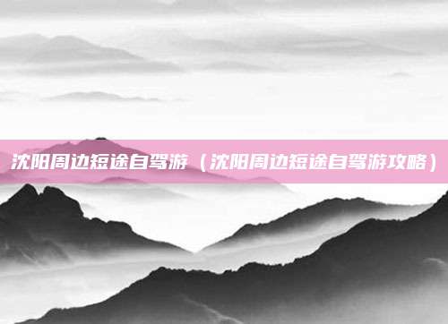 沈阳周边短途自驾游(沈阳周边短途自驾游攻略)