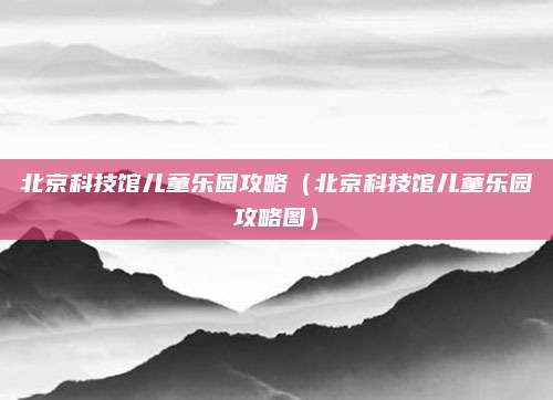 北京科技馆儿童乐园攻略（北京科技馆儿童乐园攻略图）