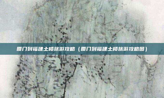 厦门到福建土楼旅游攻略（厦门到福建土楼旅游攻略图）