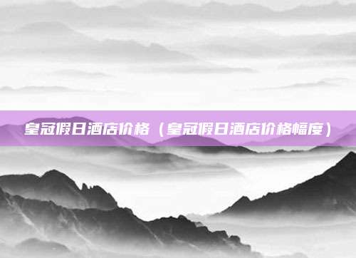 皇冠假日酒店价格（皇冠假日酒店价格幅度）