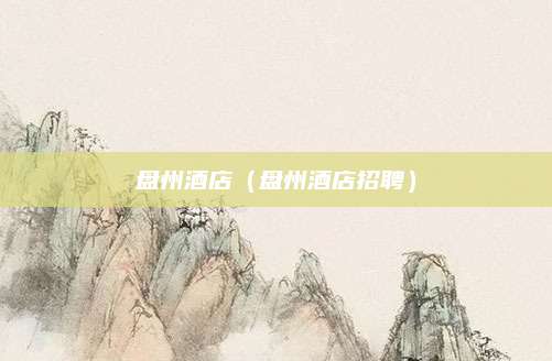 盘州酒店(盘州酒店招聘)