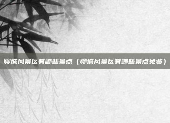 聊城风景区有哪些景点(聊城风景区有哪些景点免费)