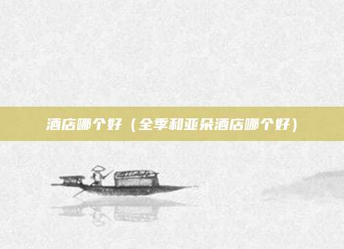 酒店哪个好（全季和亚朵酒店哪个好）