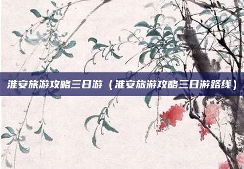 淮安旅游攻略三日游(淮安旅游攻略三日游路线)