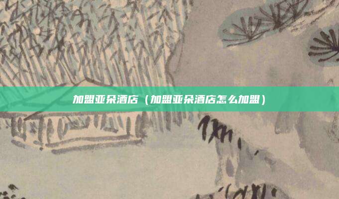 加盟亚朵酒店（加盟亚朵酒店怎么加盟）