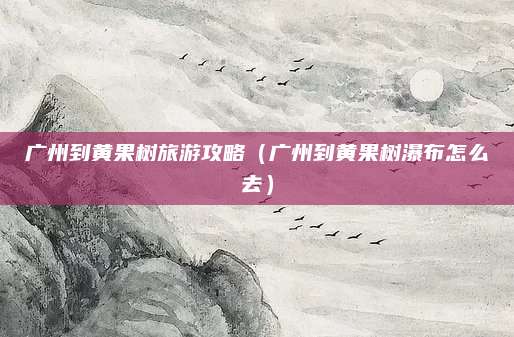 广州到黄果树旅游攻略(广州到黄果树瀑布怎么去)