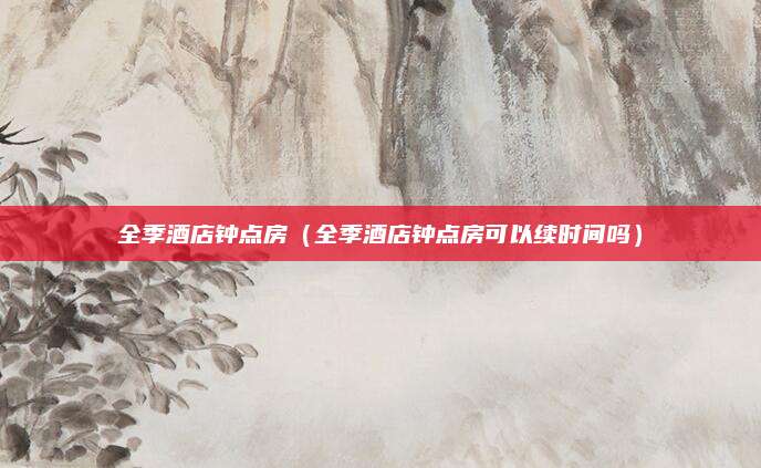 全季酒店钟点房（全季酒店钟点房可以续时间吗）