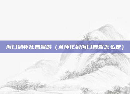 海口到怀化自驾游(从怀化到海口自驾怎么走)