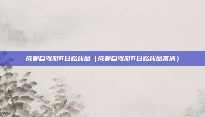 成都自驾游6日路线图(成都自驾游6日路线图高清)