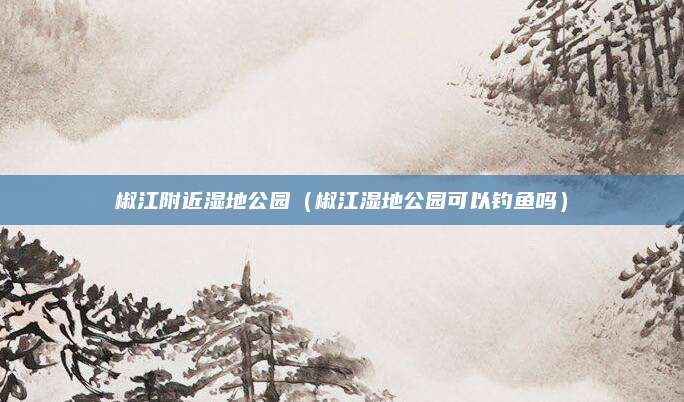 椒江附近湿地公园(椒江湿地公园可以钓鱼吗)