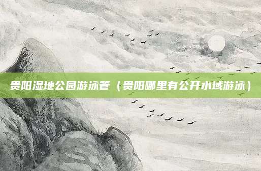 贵阳湿地公园游泳管（贵阳哪里有公开水域游泳）