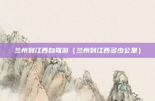 兰州到江西自驾游（兰州到江西多少公里）