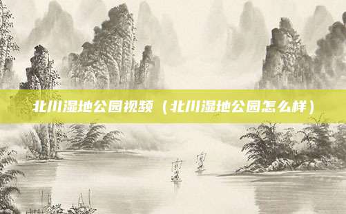 北川湿地公园视频（北川湿地公园怎么样）