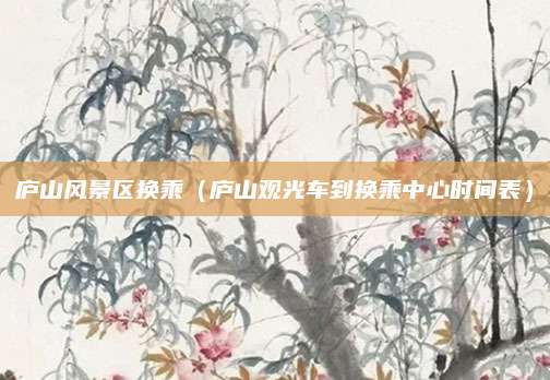 庐山风景区换乘（庐山观光车到换乘中心时间表）