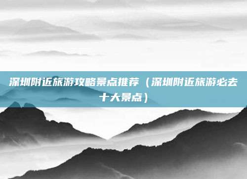 深圳附近旅游攻略景点推荐（深圳附近旅游必去十大景点）