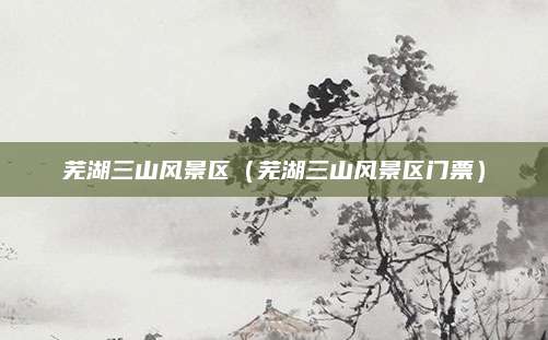 芜湖三山风景区（芜湖三山风景区门票）