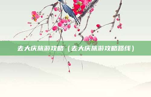 去大庆旅游攻略（去大庆旅游攻略路线）