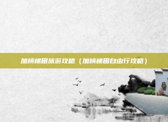 加榜梯田旅游攻略（加榜梯田自由行攻略）