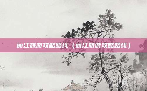 丽江旅游攻略路线（丽江旅游攻略路线）