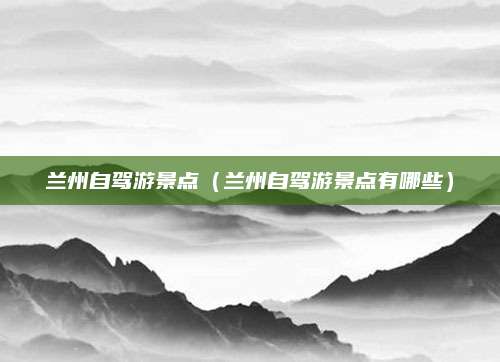 兰州自驾游景点（兰州自驾游景点有哪些）