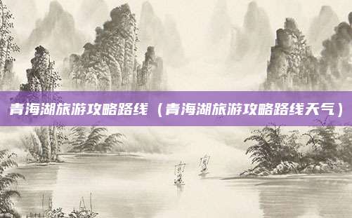青海湖旅游攻略路线（青海湖旅游攻略路线天气）