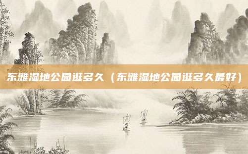 东滩湿地公园逛多久（东滩湿地公园逛多久最好）