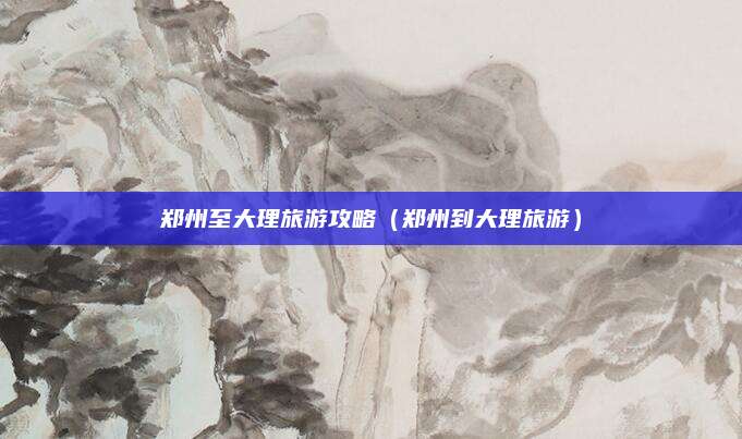 郑州至大理旅游攻略（郑州到大理旅游）